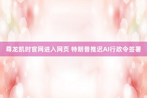 尊龙凯时官网进入网页 特朗普推迟AI行政令签署