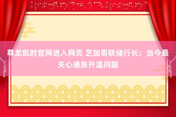 尊龙凯时官网进入网页 芝加哥联储行长:当今最关心通胀升温问题