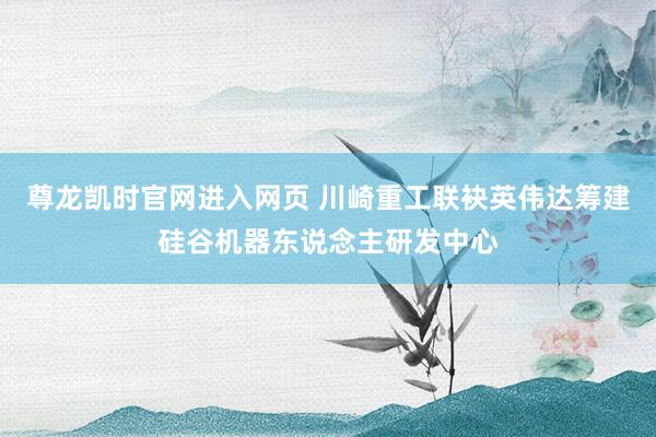 尊龙凯时官网进入网页 川崎重工联袂英伟达筹建硅谷机器东说念主研发中心