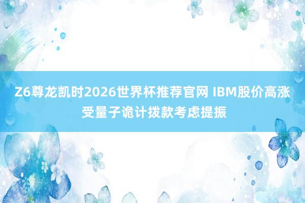 Z6尊龙凯时2026世界杯推荐官网 IBM股价高涨 受量子诡计拨款考虑提振