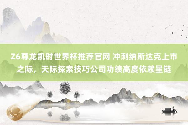 Z6尊龙凯时世界杯推荐官网 冲刺纳斯达克上市之际,天际探索技巧公司功绩高度依赖星链