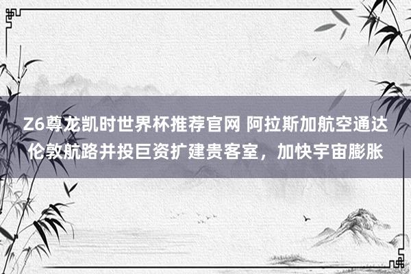 Z6尊龙凯时世界杯推荐官网 阿拉斯加航空通达伦敦航路并投巨资扩建贵客室,加快宇宙膨胀
