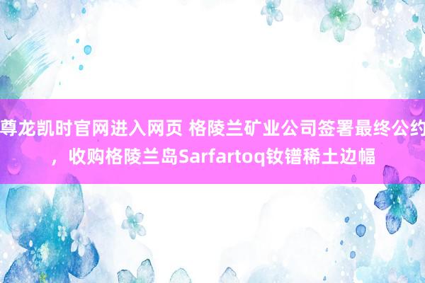尊龙凯时官网进入网页 格陵兰矿业公司签署最终公约,收购格陵兰岛Sarfartoq钕镨稀土边幅