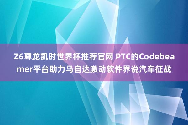 Z6尊龙凯时世界杯推荐官网 PTC的Codebeamer平台助力马自达激动软件界说汽车征战