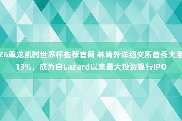 Z6尊龙凯时世界杯推荐官网 林肯外洋纽交所首秀大涨13%,成为自Lazard以来最大投资银行IPO