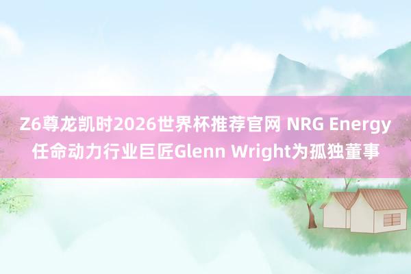 Z6尊龙凯时2026世界杯推荐官网 NRG Energy任命动力行业巨匠Glenn Wright为孤独董事
