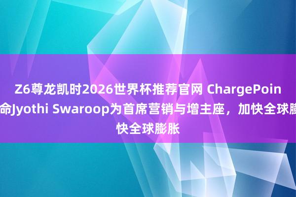 Z6尊龙凯时2026世界杯推荐官网 ChargePoint任命Jyothi Swaroop为首席营销与增主座,加快全球膨胀
