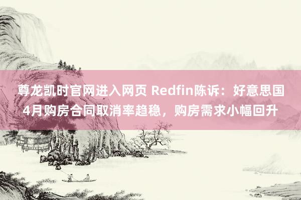 尊龙凯时官网进入网页 Redfin陈诉:好意思国4月购房合同取消率趋稳,购房需求小幅回升