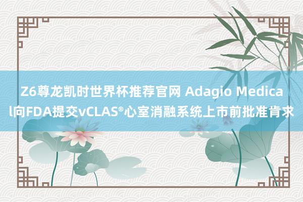 Z6尊龙凯时世界杯推荐官网 Adagio Medical向FDA提交vCLAS®心室消融系统上市前批准肯求