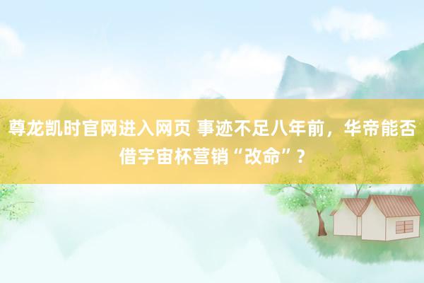 尊龙凯时官网进入网页 事迹不足八年前,华帝能否借宇宙杯营销“改命”?