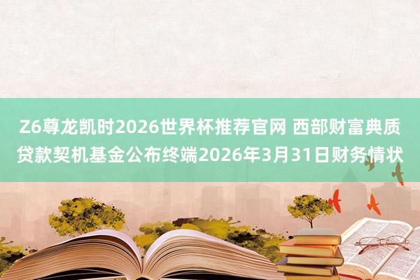 Z6尊龙凯时2026世界杯推荐官网 西部财富典质贷款契机基金公布终端2026年3月31日财务情状