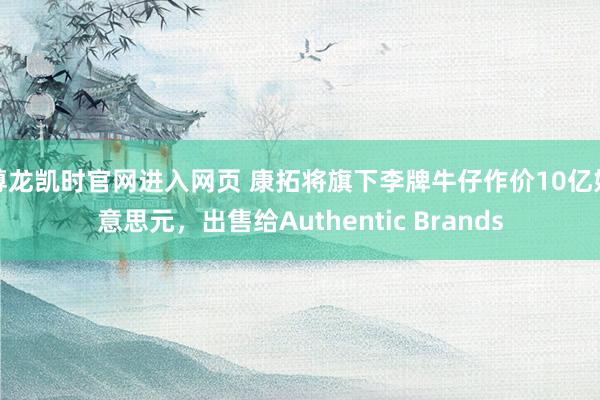 尊龙凯时官网进入网页 康拓将旗下李牌牛仔作价10亿好意思元,出售给Authentic Brands