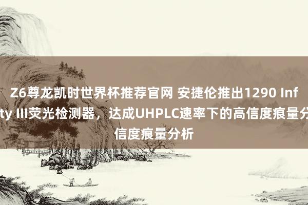 Z6尊龙凯时世界杯推荐官网 安捷伦推出1290 Infinity III荧光检测器,达成UHPLC速率下的高信度痕量分析