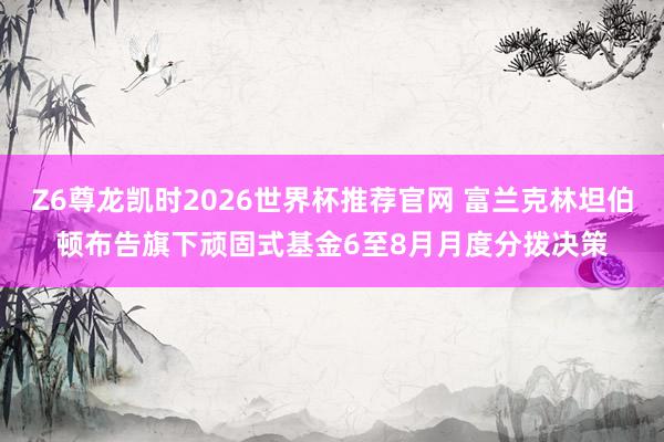 Z6尊龙凯时2026世界杯推荐官网 富兰克林坦伯顿布告旗下顽固式基金6至8月月度分拨决策