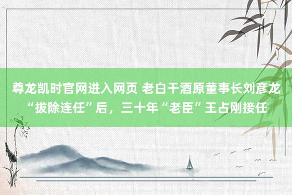 尊龙凯时官网进入网页 老白干酒原董事长刘彦龙“拔除连任”后,三十年“老臣”王占刚接任