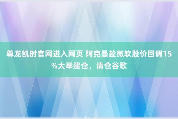 尊龙凯时官网进入网页 阿克曼趁微软股价回调15%大举建仓,清仓谷歌