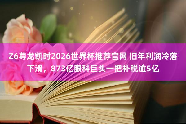Z6尊龙凯时2026世界杯推荐官网 旧年利润冷落下滑,873亿眼科巨头一把补税逾5亿
