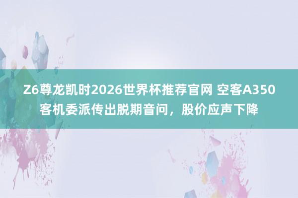 Z6尊龙凯时2026世界杯推荐官网 空客A350客机委派传出脱期音问,股价应声下降