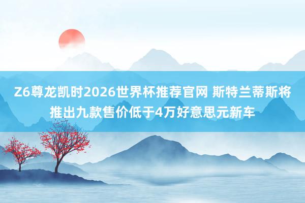 Z6尊龙凯时2026世界杯推荐官网 斯特兰蒂斯将推出九款售价低于4万好意思元新车