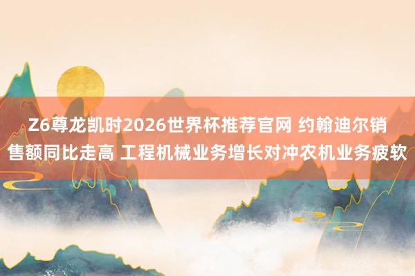 Z6尊龙凯时2026世界杯推荐官网 约翰迪尔销售额同比走高 工程机械业务增长对冲农机业务疲软