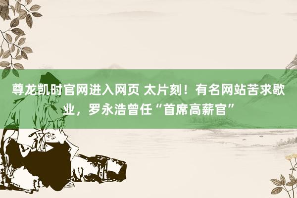 尊龙凯时官网进入网页 太片刻!有名网站苦求歇业,罗永浩曾任“首席高薪官”