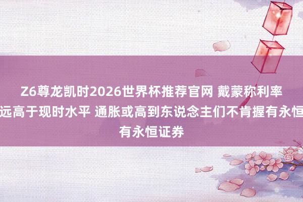 Z6尊龙凯时2026世界杯推荐官网 戴蒙称利率可能远高于现时水平 通胀或高到东说念主们不肯握有永恒证券