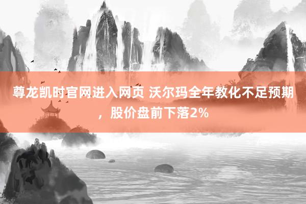 尊龙凯时官网进入网页 沃尔玛全年教化不足预期,股价盘前下落2%