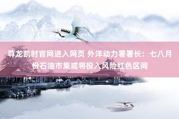 尊龙凯时官网进入网页 外洋动力署署长:七八月份石油市集或将投入风险红色区间