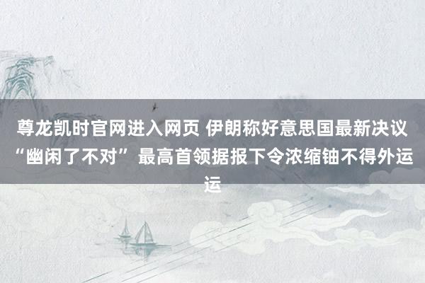 尊龙凯时官网进入网页 伊朗称好意思国最新决议“幽闲了不对” 最高首领据报下令浓缩铀不得外运