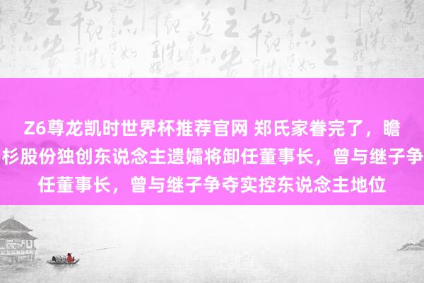 Z6尊龙凯时世界杯推荐官网 郑氏家眷完了,瞻望年底国资入主!杉杉股份独创东说念主遗孀将卸任董事长,曾与继子争夺实控东说念主地位