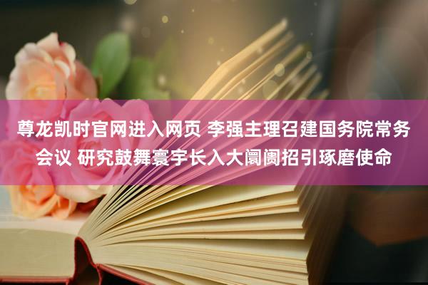 尊龙凯时官网进入网页 李强主理召建国务院常务会议 研究鼓舞寰宇长入大阛阓招引琢磨使命