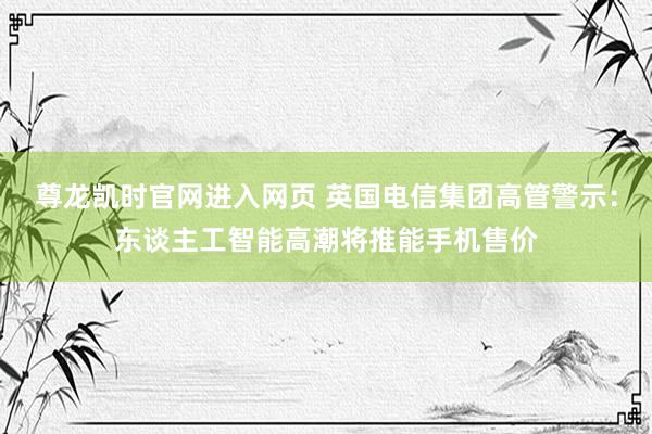 尊龙凯时官网进入网页 英国电信集团高管警示:东谈主工智能高潮将推能手机售价