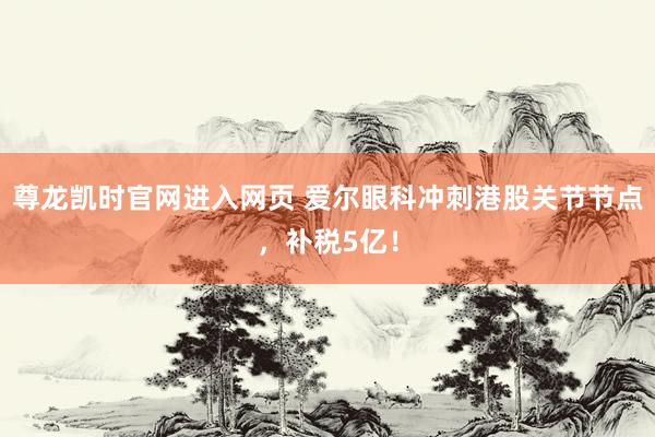 尊龙凯时官网进入网页 爱尔眼科冲刺港股关节节点,补税5亿!