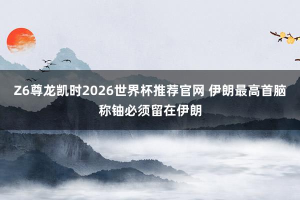 Z6尊龙凯时2026世界杯推荐官网 伊朗最高首脑称铀必须留在伊朗