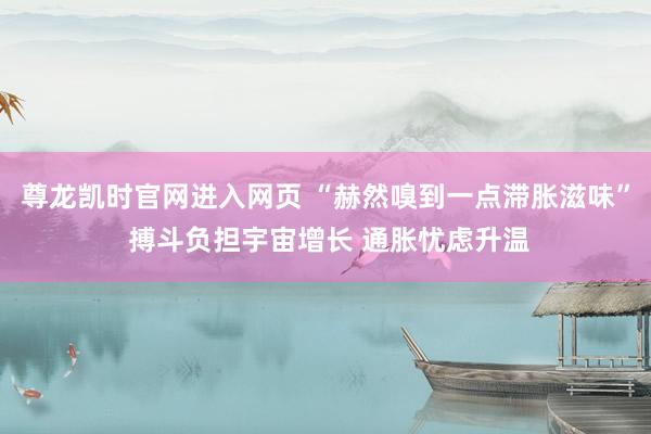 尊龙凯时官网进入网页 “赫然嗅到一点滞胀滋味” 搏斗负担宇宙增长 通胀忧虑升温