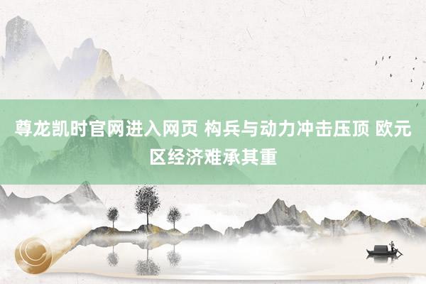 尊龙凯时官网进入网页 构兵与动力冲击压顶 欧元区经济难承其重