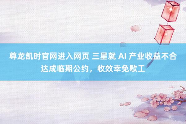 尊龙凯时官网进入网页 三星就 AI 产业收益不合达成临期公约，收效幸免歇工