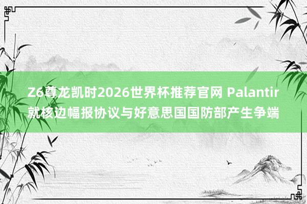 Z6尊龙凯时2026世界杯推荐官网 Palantir就核边幅报协议与好意思国国防部产生争端