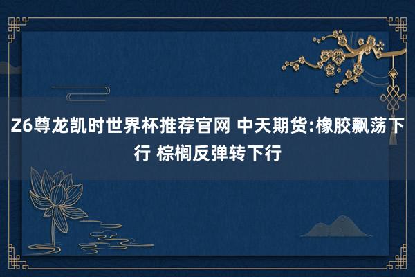 Z6尊龙凯时世界杯推荐官网 中天期货:橡胶飘荡下行 棕榈反弹转下行