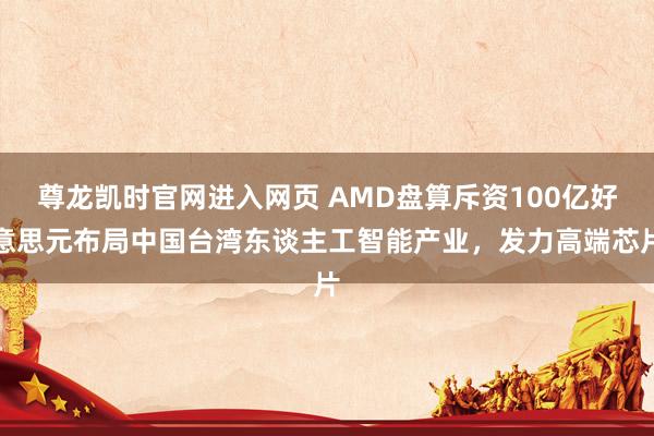 尊龙凯时官网进入网页 AMD盘算斥资100亿好意思元布局中国台湾东谈主工智能产业，发力高端芯片