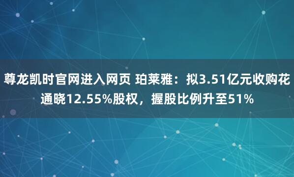 尊龙凯时官网进入网页 珀莱雅:拟3.51亿元收购花通晓12.55%股权,握股比例升至51%
