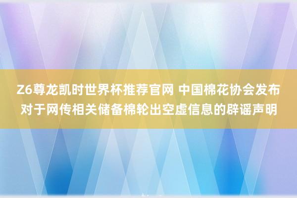 Z6尊龙凯时世界杯推荐官网 中国棉花协会发布对于网传相关储备棉轮出空虚信息的辟谣声明