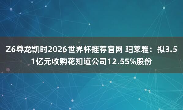 Z6尊龙凯时2026世界杯推荐官网 珀莱雅：拟3.51亿元收购花知道公司12.55%股份