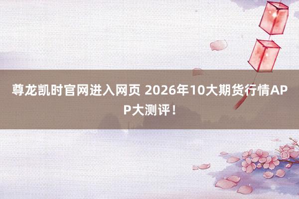 尊龙凯时官网进入网页 2026年10大期货行情APP大测评!