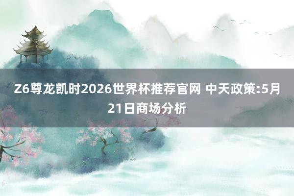 Z6尊龙凯时2026世界杯推荐官网 中天政策:5月21日商场分析