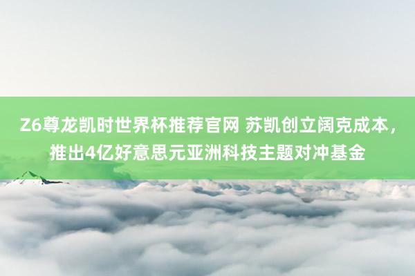 Z6尊龙凯时世界杯推荐官网 苏凯创立阔克成本，推出4亿好意思元亚洲科技主题对冲基金