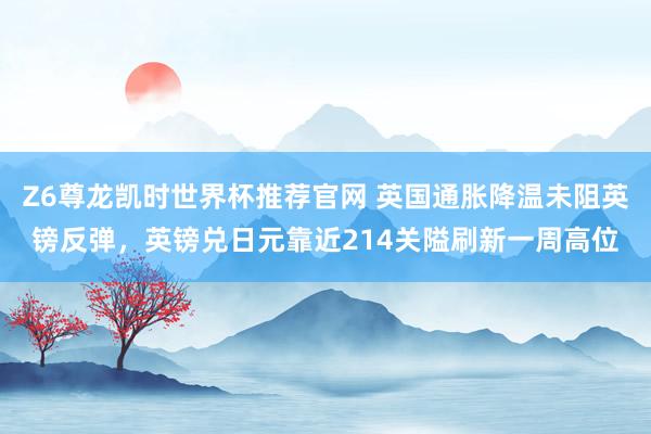 Z6尊龙凯时世界杯推荐官网 英国通胀降温未阻英镑反弹,英镑兑日元靠近214关隘刷新一周高位