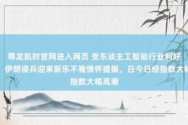 尊龙凯时官网进入网页 受东谈主工智能行业利好升温、伊朗寝兵迎来新乐不雅情怀提振，日今日经指数大幅高潮