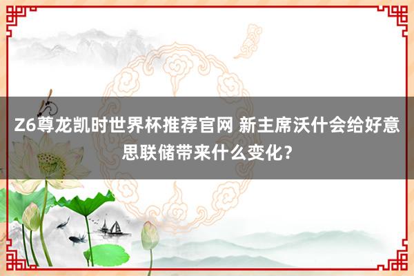 Z6尊龙凯时世界杯推荐官网 新主席沃什会给好意思联储带来什么变化?