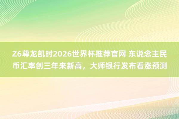 Z6尊龙凯时2026世界杯推荐官网 东说念主民币汇率创三年来新高，大师银行发布看涨预测